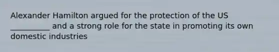 Alexander Hamilton argued for the protection of the US __________ and a strong role for the state in promoting its own domestic industries