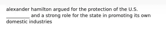 alexander hamilton argued for the protection of the U.S. __________ and a strong role for the state in promoting its own domestic industries