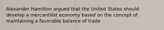 Alexander Hamilton argued that the United States should develop a mercantilist economy based on the concept of maintaining a favorable balance of trade