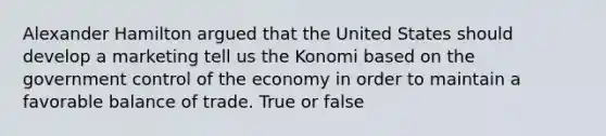 Alexander Hamilton argued that the United States should develop a marketing tell us the Konomi based on the government control of the economy in order to maintain a favorable balance of trade. True or false