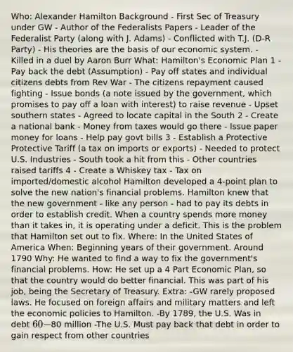 Who: Alexander Hamilton Background - First Sec of Treasury under GW - Author of the Federalists Papers - Leader of the Federalist Party (along with J. Adams) - Conflicted with T.J. (D-R Party) - His theories are the basis of our economic system. - Killed in a duel by Aaron Burr What: Hamilton's Economic Plan 1 - Pay back the debt (Assumption) - Pay off states and individual citizens debts from Rev War - The citizens repayment caused fighting - Issue bonds (a note issued by the government, which promises to pay off a loan with interest) to raise revenue - Upset southern states - Agreed to locate capital in the South 2 - Create a national bank - Money from taxes would go there - Issue paper money for loans - Help pay govt bills 3 - Establish a Protective Protective Tariff (a tax on imports or exports) - Needed to protect U.S. Industries - South took a hit from this - Other countries raised tariffs 4 - Create a Whiskey tax - Tax on imported/domestic alcohol Hamilton developed a 4-point plan to solve the new nation's financial problems. Hamilton knew that the new government - like any person - had to pay its debts in order to establish credit. When a country spends more money than it takes in, it is operating under a deficit. This is the problem that Hamilton set out to fix. Where: In the United States of America When: Beginning years of their government. Around 1790 Why: He wanted to find a way to fix the government's financial problems. How: He set up a 4 Part Economic Plan, so that the country would do better financial. This was part of his job, being the Secretary of Treasury. Extra: -GW rarely proposed laws. He focused on foreign affairs and military matters and left the economic policies to Hamilton. -By 1789, the U.S. Was in debt 60-80 million -The U.S. Must pay back that debt in order to gain respect from other countries