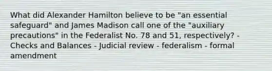 What did Alexander Hamilton believe to be "an essential safeguard" and James Madison call one of the "auxiliary precautions" in the Federalist No. 78 and 51, respectively? - Checks and Balances - Judicial review - federalism - formal amendment