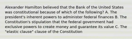 Alexander Hamilton believed that the Bank of the United States was constitutional because of which of the following? A. The president's inherent powers to administer federal finances B. The Constitution's stipulation that the federal government had exclusive powers to create money and guarantee its value C. The "elastic clause" clause of the Constitution