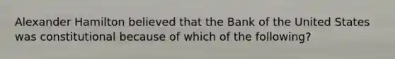 Alexander Hamilton believed that the Bank of the United States was constitutional because of which of the following?