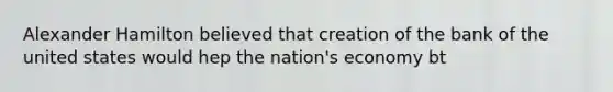 Alexander Hamilton believed that creation of the bank of the united states would hep the nation's economy bt