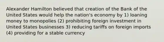 Alexander Hamilton believed that creation of the Bank of the United States would help the nation's economy by 1) loaning money to monopolies (2) prohibiting foreign investment in United States businesses 3) reducing tariffs on foreign imports (4) providing for a stable currency