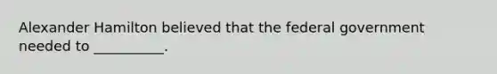 Alexander Hamilton believed that the federal government needed to __________.