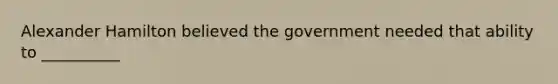 Alexander Hamilton believed the government needed that ability to __________