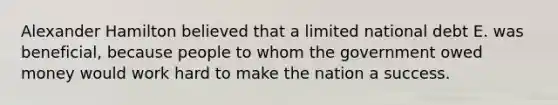 Alexander Hamilton believed that a limited national debt E. was beneficial, because people to whom the government owed money would work hard to make the nation a success.