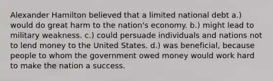 Alexander Hamilton believed that a limited national debt a.) would do great harm to the nation's economy. b.) might lead to military weakness. c.) could persuade individuals and nations not to lend money to the United States. d.) was beneficial, because people to whom the government owed money would work hard to make the nation a success.