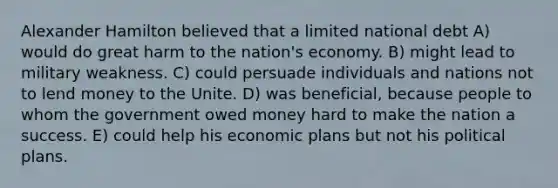 Alexander Hamilton believed that a limited national debt A) would do great harm to the nation's economy. B) might lead to military weakness. C) could persuade individuals and nations not to lend money to the Unite. D) was beneficial, because people to whom the government owed money hard to make the nation a success. E) could help his economic plans but not his political plans.