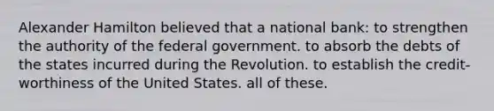 Alexander Hamilton believed that a national bank: to strengthen the authority of the federal government. to absorb the debts of the states incurred during the Revolution. to establish the credit-worthiness of the United States. all of these.