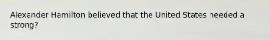 Alexander Hamilton believed that the United States needed a strong?