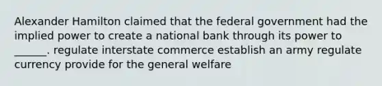 Alexander Hamilton claimed that the federal government had the implied power to create a national bank through its power to ______. regulate interstate commerce establish an army regulate currency provide for the general welfare