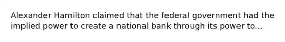 Alexander Hamilton claimed that the federal government had the implied power to create a national bank through its power to...