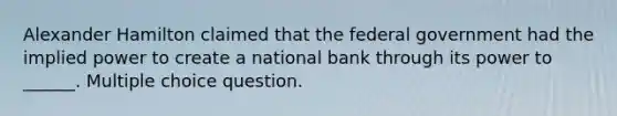 Alexander Hamilton claimed that the federal government had the implied power to create a national bank through its power to ______. Multiple choice question.