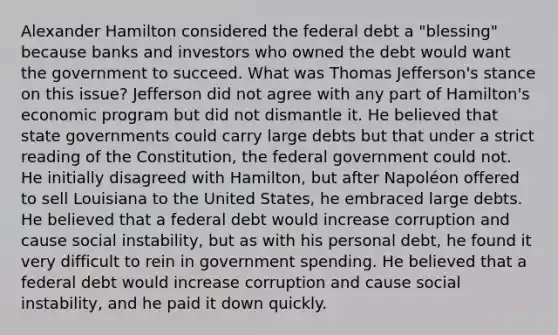 Alexander Hamilton considered the federal debt a "blessing" because banks and investors who owned the debt would want the government to succeed. What was Thomas Jefferson's stance on this issue? Jefferson did not agree with any part of Hamilton's economic program but did not dismantle it. He believed that state governments could carry large debts but that under a strict reading of the Constitution, the federal government could not. He initially disagreed with Hamilton, but after Napoléon offered to sell Louisiana to the United States, he embraced large debts. He believed that a federal debt would increase corruption and cause social instability, but as with his personal debt, he found it very difficult to rein in government spending. He believed that a federal debt would increase corruption and cause social instability, and he paid it down quickly.