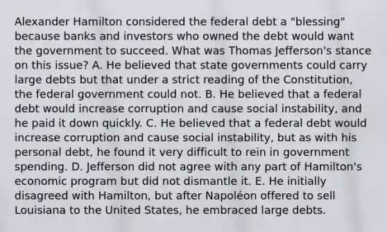 Alexander Hamilton considered the federal debt a "blessing" because banks and investors who owned the debt would want the government to succeed. What was Thomas Jefferson's stance on this issue? A. He believed that state governments could carry large debts but that under a strict reading of the Constitution, the federal government could not. B. He believed that a federal debt would increase corruption and cause social instability, and he paid it down quickly. C. He believed that a federal debt would increase corruption and cause social instability, but as with his personal debt, he found it very difficult to rein in government spending. D. Jefferson did not agree with any part of Hamilton's economic program but did not dismantle it. E. He initially disagreed with Hamilton, but after Napoléon offered to sell Louisiana to the United States, he embraced large debts.