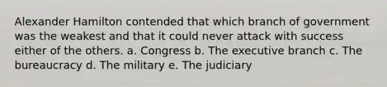 Alexander Hamilton contended that which branch of government was the weakest and that it could never attack with success either of the others. a. Congress b. The executive branch c. The bureaucracy d. The military e. The judiciary