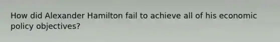 How did Alexander Hamilton fail to achieve all of his <a href='https://www.questionai.com/knowledge/kWbX8L76Bu-economic-policy' class='anchor-knowledge'>economic policy</a> objectives?