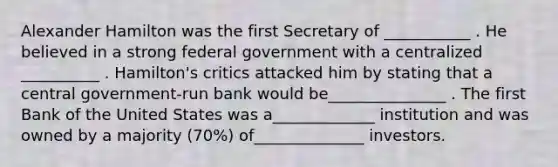 Alexander Hamilton was the first Secretary of ___________ . He believed in a strong federal government with a centralized __________ . Hamilton's critics attacked him by stating that a central government-run bank would be_______________ . The first Bank of the United States was a_____________ institution and was owned by a majority (70%) of______________ investors.