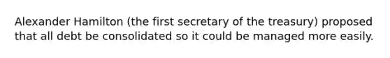 Alexander Hamilton (the first secretary of the treasury) proposed that all debt be consolidated so it could be managed more easily.