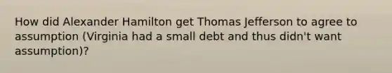 How did Alexander Hamilton get Thomas Jefferson to agree to assumption (Virginia had a small debt and thus didn't want assumption)?