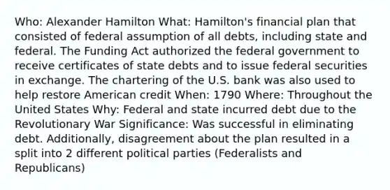 Who: Alexander Hamilton What: Hamilton's financial plan that consisted of federal assumption of all debts, including state and federal. The Funding Act authorized the federal government to receive certificates of state debts and to issue federal securities in exchange. The chartering of the U.S. bank was also used to help restore American credit When: 1790 Where: Throughout the United States Why: Federal and state incurred debt due to the Revolutionary War Significance: Was successful in eliminating debt. Additionally, disagreement about the plan resulted in a split into 2 different political parties (Federalists and Republicans)