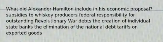 What did Alexander Hamilton include in his economic proposal? subsidies to whiskey producers federal responsibility for outstanding Revolutionary War debts the creation of individual state banks the elimination of the national debt tariffs on exported goods