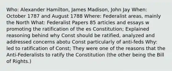 Who: <a href='https://www.questionai.com/knowledge/kk5OpKjFkP-alexander-hamilton' class='anchor-knowledge'>alexander hamilton</a>, James Madison, John Jay When: October 1787 and August 1788 Where: Federalist areas, mainly the North What: Federalist Papers 85 articles and essays w promoting the ratification of the es Constitution; Explained reasoning behind why Const should be ratified, analyzed and addressed concerns abotu Const particularly of anti-feds Why: led to ratification of Const; They were one of the reasons that the Anti-Federalists to ratify the Constitution (the other being the Bill of Rights.)