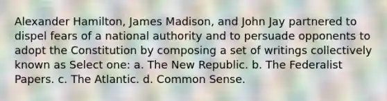 Alexander Hamilton, James Madison, and John Jay partnered to dispel fears of a national authority and to persuade opponents to adopt the Constitution by composing a set of writings collectively known as Select one: a. The New Republic. b. The Federalist Papers. c. The Atlantic. d. Common Sense.