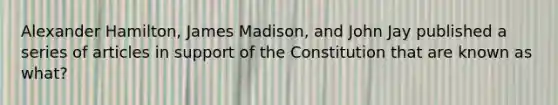 Alexander Hamilton, James Madison, and John Jay published a series of articles in support of the Constitution that are known as what?