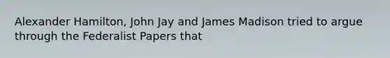 Alexander Hamilton, John Jay and James Madison tried to argue through the Federalist Papers that