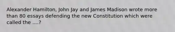 Alexander Hamilton, John Jay and James Madison wrote more than 80 essays defending the new Constitution which were called the ....?