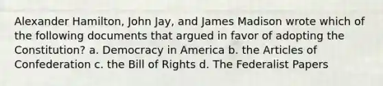 Alexander Hamilton, John Jay, and James Madison wrote which of the following documents that argued in favor of adopting the Constitution? a. Democracy in America b. the Articles of Confederation c. the Bill of Rights d. The Federalist Papers