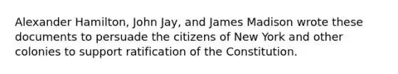 Alexander Hamilton, John Jay, and James Madison wrote these documents to persuade the citizens of New York and other colonies to support ratification of the Constitution.