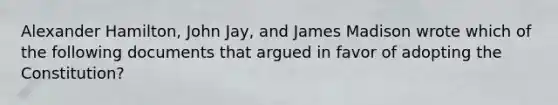 Alexander Hamilton, John Jay, and James Madison wrote which of the following documents that argued in favor of adopting the Constitution?