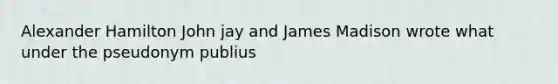 Alexander Hamilton John jay and James Madison wrote what under the pseudonym publius