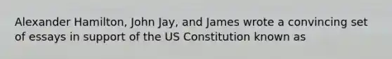 Alexander Hamilton, John Jay, and James wrote a convincing set of essays in support of the US Constitution known as