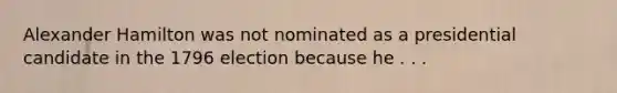 Alexander Hamilton was not nominated as a presidential candidate in the 1796 election because he . . .