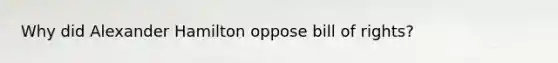 Why did Alexander Hamilton oppose bill of rights?