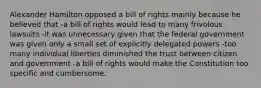 Alexander Hamilton opposed a bill of rights mainly because he believed that -a bill of rights would lead to many frivolous lawsuits -it was unnecessary given that the federal government was given only a small set of explicitly delegated powers -too many individual liberties diminished the trust between citizen and government -a bill of rights would make the Constitution too specific and cumbersome.