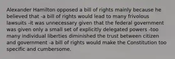 Alexander Hamilton opposed a bill of rights mainly because he believed that -a bill of rights would lead to many frivolous lawsuits -it was unnecessary given that the federal government was given only a small set of explicitly delegated powers -too many individual liberties diminished the trust between citizen and government -a bill of rights would make the Constitution too specific and cumbersome.