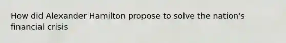 How did Alexander Hamilton propose to solve the nation's financial crisis