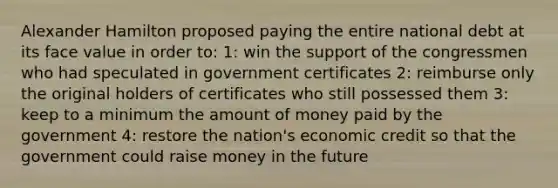 Alexander Hamilton proposed paying the entire national debt at its face value in order to: 1: win the support of the congressmen who had speculated in government certificates 2: reimburse only the original holders of certificates who still possessed them 3: keep to a minimum the amount of money paid by the government 4: restore the nation's economic credit so that the government could raise money in the future