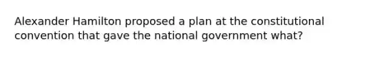 Alexander Hamilton proposed a plan at the constitutional convention that gave the national government what?