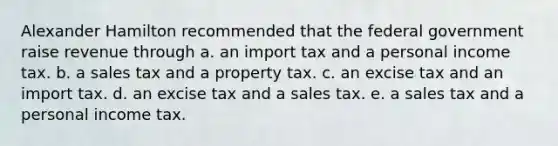 Alexander Hamilton recommended that the federal government raise revenue through a. an import tax and a personal income tax. b. a sales tax and a property tax. c. an excise tax and an import tax. d. an excise tax and a sales tax. e. a sales tax and a personal income tax.