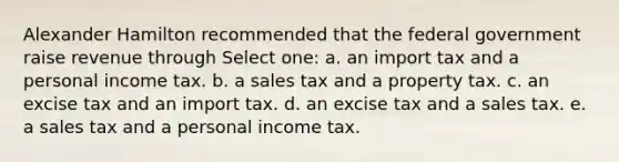 Alexander Hamilton recommended that the federal government raise revenue through Select one: a. an import tax and a personal income tax. b. a sales tax and a property tax. c. an excise tax and an import tax. d. an excise tax and a sales tax. e. a sales tax and a personal income tax.