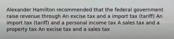 Alexander Hamilton recommended that the federal government raise revenue through An excise tax and a import tax (tariff) An import tax (tariff) and a personal income tax A sales tax and a property tax An excise tax and a sales tax