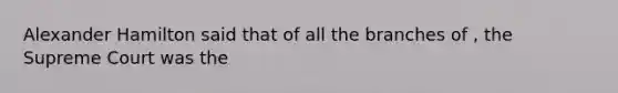 Alexander Hamilton said that of all the branches of , the Supreme Court was the